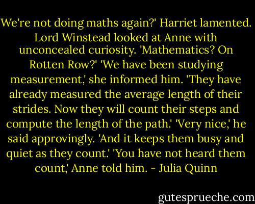 We're not doing maths again?' Harriet lamented.<br />Lord Winstead looked at Anne with unconcealed curiosity. 'Mathematics? On Rotten Row?'<br />'We have been studying measurement,' she informed him. 'They have already measured the average length of their strides. Now they will count their steps and compute the length of the path.'<br />'Very nice,' he said approvingly. 'And it keeps them busy and quiet as they count.'<br />'You have not heard them count,' Anne told him. - Julia Quinn