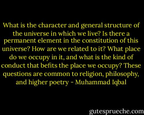 What is the character and general structure of the universe in which we live? Is there a permanent element in the constitution of this universe? How are we related to it? What place do we occupy in it, and what is the kind of conduct that befits the place we occupy? These questions are common to religion, philosophy, and higher poetry - Muhammad Iqbal