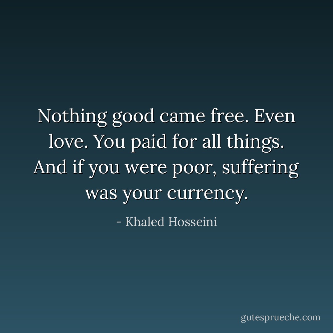 Nothing good came free. Even love. You paid for all things. And if you were poor, suffering was your currency. - Khaled Hosseini