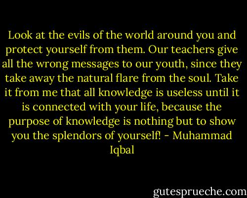 Look at the evils of the world around you and protect yourself from them. Our teachers give all the wrong messages to our youth, since they take away the natural flare from the soul. Take it from me that all knowledge is useless until it is connected with your life, because the purpose of knowledge is nothing but to show you the splendors of yourself! - Muhammad Iqbal