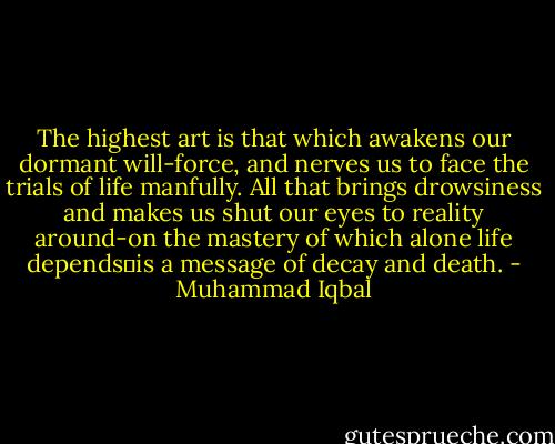 The highest art is that which awakens our dormant will-force, and nerves us to face the trials of life manfully. All that brings drowsiness and makes us shut our eyes to reality around-on the mastery of which alone life depends�is a message of decay and death. - Muhammad Iqbal