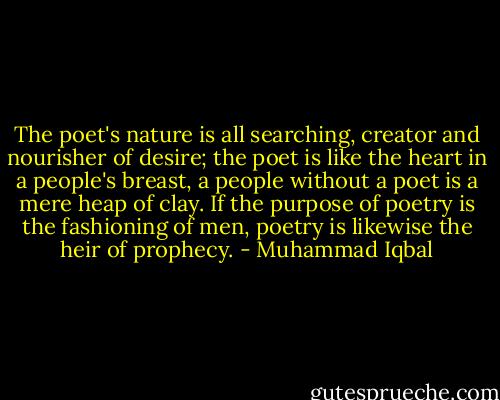The poet's nature is all searching, creator and nourisher of desire; the poet is like the heart in a people's breast, a people without a poet is a mere heap of clay. If the purpose of poetry is the fashioning of men, poetry is likewise the heir of prophecy. - Muhammad Iqbal