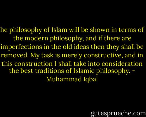he philosophy of Islam will be shown in terms of the modern philosophy, and if there are imperfections in the old ideas then they shall be removed. My task is merely constructive, and in this construction I shall take into consideration the best traditions of Islamic philosophy. - Muhammad Iqbal