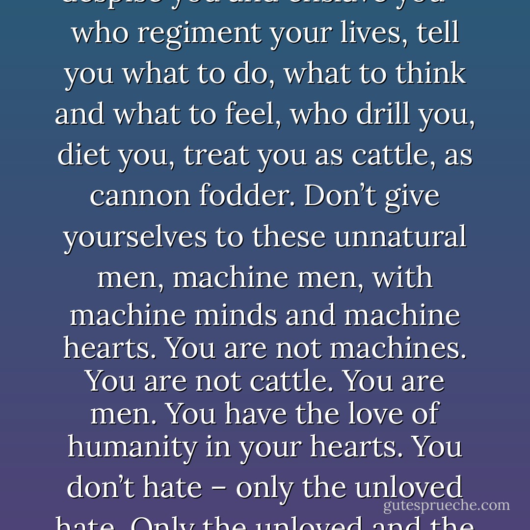 The way of life can be free and beautiful!!!<br />...don’t give yourselves to brutes, men who despise you and enslave you – who regiment your lives, tell you what to do, what to think and what to feel, who drill you, diet you, treat you as cattle, as cannon fodder. Don’t give yourselves to these unnatural men, machine men, with machine minds and machine hearts. You are not machines. You are not cattle. You are men. You have the love of humanity in your hearts. You don’t hate – only the unloved hate. Only the unloved and the unnatural. Soldiers – don’t fight for slavery, fight for liberty. - Charlie Chaplin