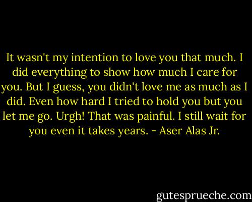 It wasn't my intention to love you that much. I did everything to show how much I care for you. But I guess, you didn't love me as much as I did. Even how hard I tried to hold you but you let me go. Urgh! That was painful. I still wait for you even it takes years. - Aser Alas Jr.