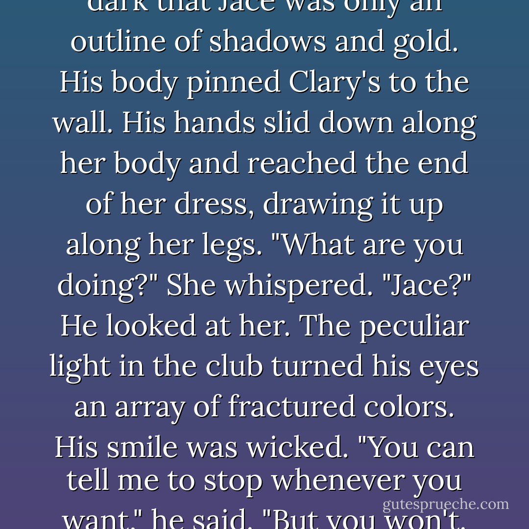 It was dark in the alcove, so dark that Jace was only an outline of shadows and gold. His body pinned Clary's to the wall. His hands slid down along her body and reached the end of her dress, drawing it up along her legs. "What are you doing?" She whispered. "Jace?" He looked at her. The peculiar light in the club turned his eyes an array of fractured colors. His smile was wicked. "You can tell me to stop whenever you want," he said. "But you won't. - Cassandra Clare
