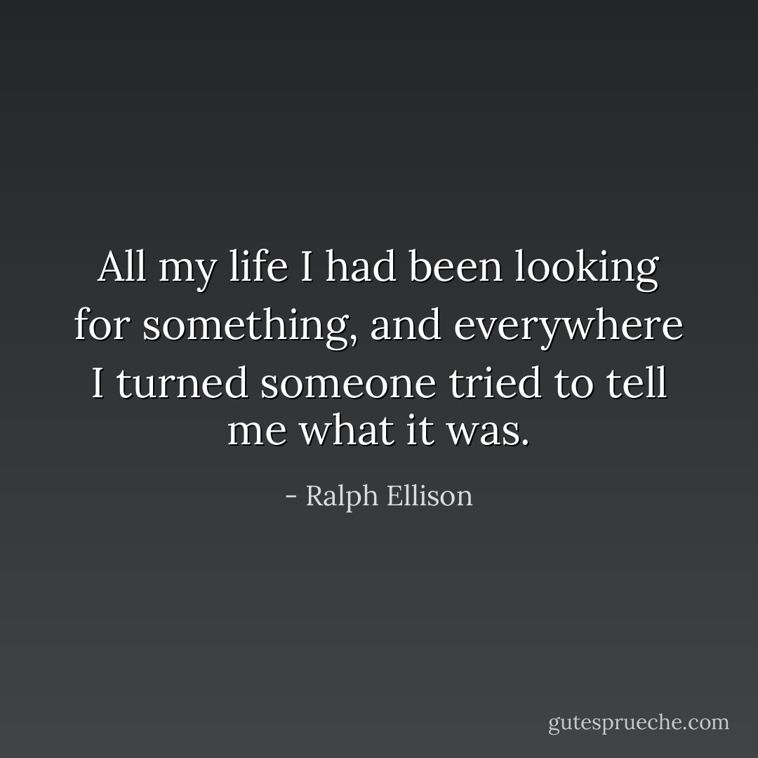 All my life I had been looking for something, and everywhere I turned someone tried to tell me what it was. - Ralph Ellison