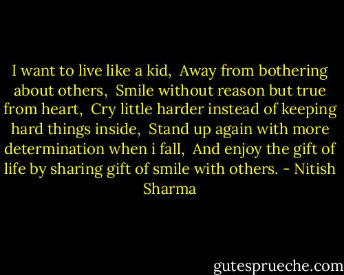 I want to live like a kid,<br /> Away from bothering about others,<br /> Smile without reason but true from heart,<br /> Cry little harder instead of keeping hard things inside,<br /> Stand up again with more determination when i fall,<br /> And enjoy the gift of life by sharing gift of smile with others. - Nitish Sharma