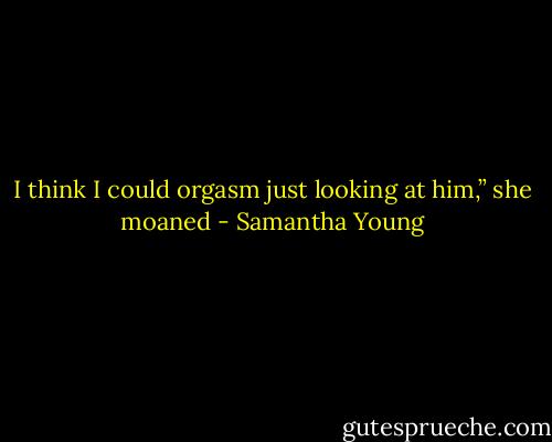 I think I could orgasm just looking at him,” she moaned - Samantha Young