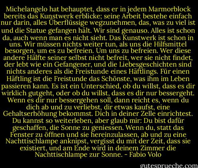 Michelangelo hat behauptet, dass er in jedem Marmorblock bereits das Kunstwerk erblicke; seine Arbeit bestehe einfach nur darin, alles Überflüssige wegzunehmen, das, was zu viel ist und die Statue gefangen hält. Wir sind genauso. Alles ist schon da, auch wenn man es nicht sieht. Das Kunstwerk ist schon in uns. Wir müssen nichts weiter tun, als uns die Hilfsmittel besorgen, um es zu befreien. Um uns zu befreien. Wer diese andere Hälfte seiner selbst nicht befreit, wer sie nicht findet, der lebt wie ein Gefangener, und die Liebesgeschichten sind nichts anderes als die Freistunde eines Häftlings. Für einen Häftling ist die Freistunde das Schönste, was ihm im Leben passieren kann. Es ist ein Unterschied, ob du willst, dass es dir wirklich gutgeht, oder ob du willst, dass es dir nur bessergeht. Wenn es dir nur bessergehen soll, dann reicht es, wenn du dich ab und zu verliebst, dir etwas kaufst, eine Gehaltserhöhung bekommst. Dich in deiner Zelle einrichtest. Du kannst so weiterleben, aber glaub mir: Du bist dafür geschaffen, die Sonne zu geniessen. Wenn du, statt das Fenster zu öffnen und sie hereinzulassen, ab und zu eine Nachttischlampe anknipst, vergisst du mit der Zeit, dass sie existiert, und am Ende wird in deinem Zimmer die Nachttischlampe zur Sonne. - Fabio Volo