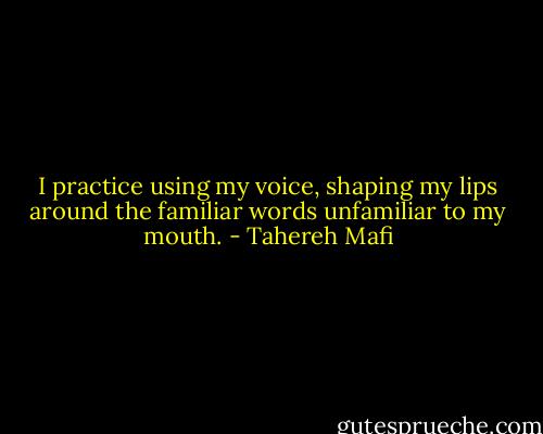 I practice using my voice, shaping my lips around the familiar words unfamiliar to my mouth. - Tahereh Mafi