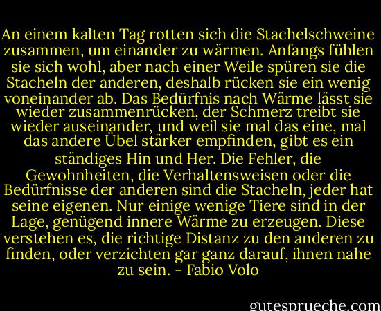 An einem kalten Tag rotten sich die Stachelschweine zusammen, um einander zu wärmen. Anfangs fühlen sie sich wohl, aber nach einer Weile spüren sie die Stacheln der anderen, deshalb rücken sie ein wenig voneinander ab. Das Bedürfnis nach Wärme lässt sie wieder zusammenrücken, der Schmerz treibt sie wieder auseinander, und weil sie mal das eine, mal das andere Übel stärker empfinden, gibt es ein ständiges Hin und Her. Die Fehler, die Gewohnheiten, die Verhaltensweisen oder die Bedürfnisse der anderen sind die Stacheln, jeder hat seine eigenen. Nur einige wenige Tiere sind in der Lage, genügend innere Wärme zu erzeugen. Diese verstehen es, die richtige Distanz zu den anderen zu finden, oder verzichten gar ganz darauf, ihnen nahe zu sein. - Fabio Volo