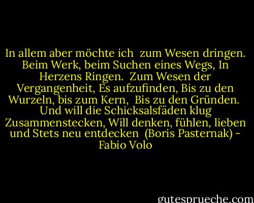 In allem aber möchte ich <br />zum Wesen dringen.<br />Beim Werk, beim Suchen eines Wegs,<br />In Herzens Ringen.<br /><br />Zum Wesen der Vergangenheit,<br />Es aufzufinden,<br />Bis zu den Wurzeln, bis zum Kern, <br />Bis zu den Gründen.<br /><br />Und will die Schicksalsfäden klug<br />Zusammenstecken,<br />Will denken, fühlen, lieben und<br />Stets neu entdecken<br /><br />(Boris Pasternak) - Fabio Volo