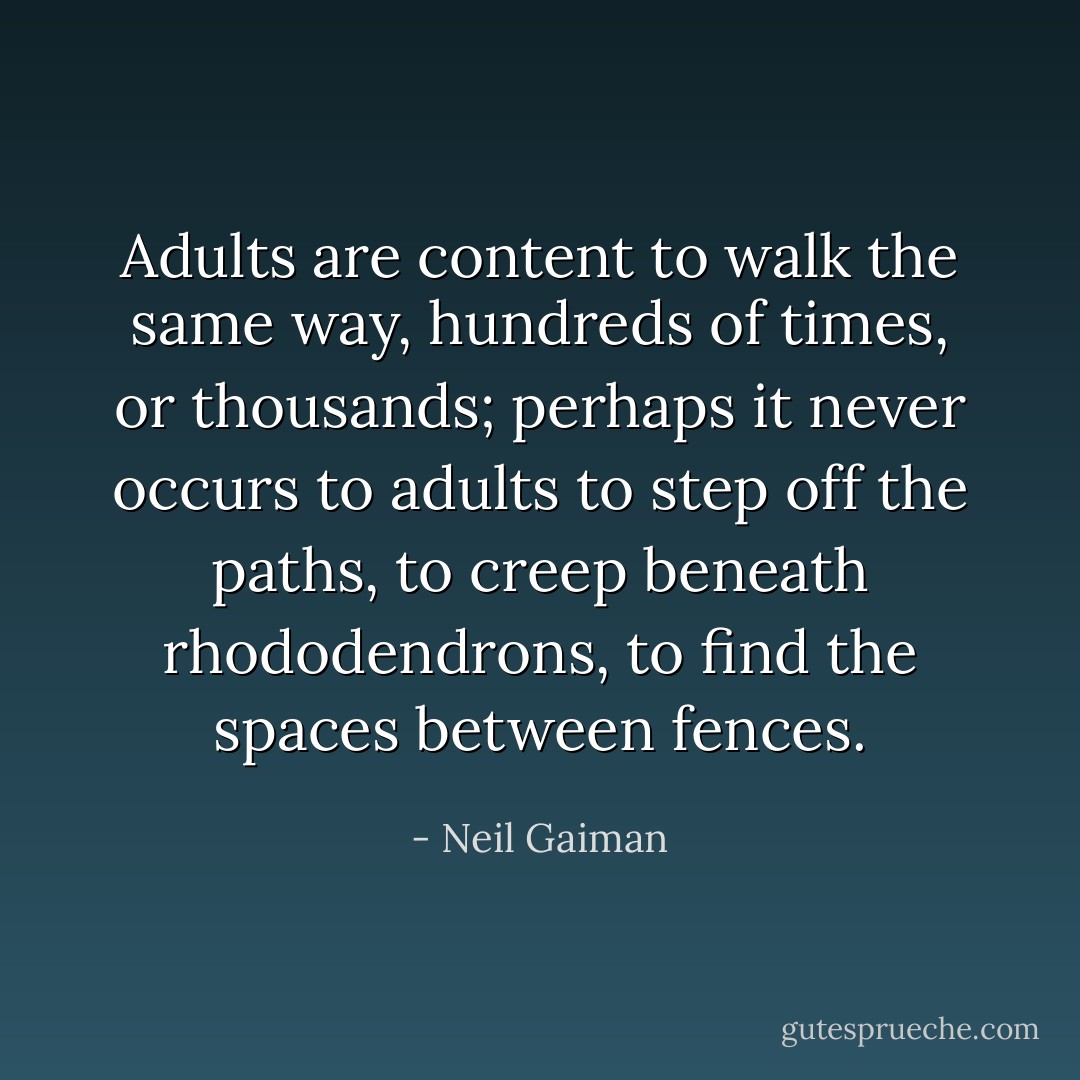 Adults are content to walk the same way, hundreds of times, or thousands; perhaps it never occurs to adults to step off the paths, to creep beneath rhododendrons, to find the spaces between fences. - Neil Gaiman