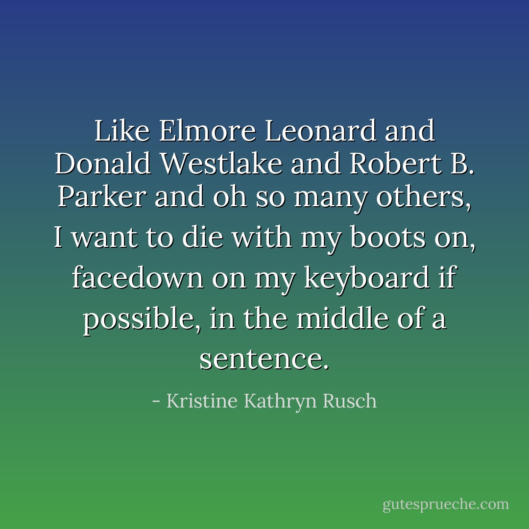 Like Elmore Leonard and Donald Westlake and Robert B. Parker and oh so many others, I want to die with my boots on, facedown on my keyboard if possible, in the middle of a sentence. - Kristine Kathryn Rusch