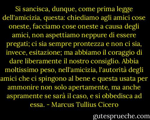 Si sancisca, dunque, come prima legge dell'amicizia, questa: chiediamo agli amici cose oneste, facciamo cose oneste a causa degli amici, non aspettiamo neppure di essere pregati; ci sia sempre prontezza e non ci sia, invece, esitazione; ma abbiamo il coraggio di dare liberamente il nostro consiglio. Abbia moltissimo peso, nell'amicizia, l'autorità degli amici che ci spingono al bene e questa usata per ammonire non solo apertamente, ma anche aspramente se sarà il caso, e si obbedisca ad essa. - Marcus Tullius Cicero