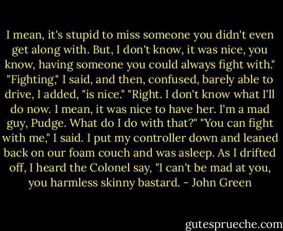 I mean, it's stupid to miss someone you didn't even get along with. But, I don't know, it was nice, you know, having someone you could always fight with."<br />"Fighting," I said, and then, confused, barely able to drive, I added, "is nice."<br />"Right. I don't know what I'll do now. I mean, it was nice to have her. I'm a mad guy, Pudge. What do I do with that?"<br />"You can fight with me," I said. I put my controller down and leaned back on our foam couch and was asleep. As I drifted off, I heard the Colonel say, "I can't be mad at you, you harmless skinny bastard. - John Green