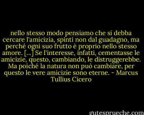 nello stesso modo pensiamo che si debba cercare l'amicizia, spinti non dal guadagno, ma perché ogni suo frutto è proprio nello stesso amore. [...] Se l'interesse, infatti, cementasse le amicizie, questo, cambiando, le distruggerebbe. Ma poiché la natura non può cambiare, per questo le vere amicizie sono eterne. - Marcus Tullius Cicero