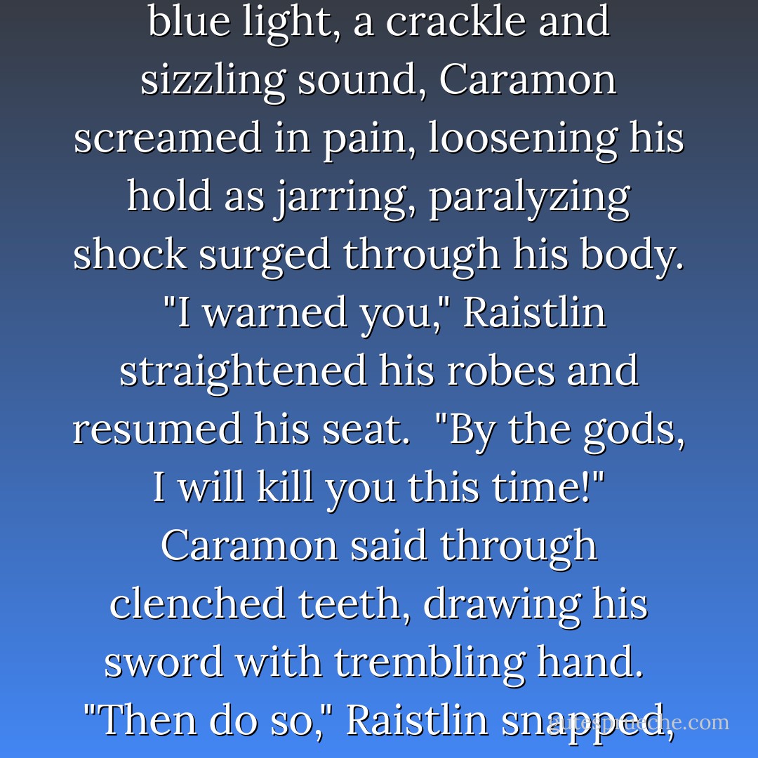 Remove your hands, brother!" Raistlin said in a flat, soft whisper.<br /> "I'll see you in the Abyss!"<br /> "I said remove your hands!" There was a flash of blue light, a crackle and sizzling sound, Caramon screamed in pain, loosening his hold as jarring, paralyzing shock surged through his body.<br /> "I warned you," Raistlin straightened his robes and resumed his seat.<br /> "By the gods, I will kill you this time!" Caramon said through clenched teeth, drawing his sword with trembling hand.<br /> "Then do so," Raistlin snapped, looking up from the spellbook he had reopened, "and get it over with. This constant threatening becomes boring! - Margaret Weis
