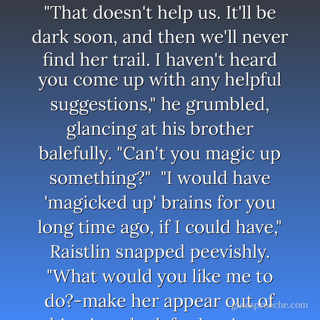 Well, what do we do now?" Caramon asked, sitting astride his horse and looking both up and down the stream.<br /> " 'You're' the expert on women," Raistlin retorted.<br /> "All right, I made a mistake," Caramon grumbled. "That doesn't help us. It'll be dark soon, and then we'll never find her trail. I haven't heard you come up with any helpful suggestions," he grumbled, glancing at his brother balefully. "Can't you magic up something?"<br /> "I would have 'magicked up' brains for you long time ago, if I could have," Raistlin snapped peevishly. "What would you like me to do?-make her appear out of thin air or look for her in my crystal ball? No, I won't waste my strength. Besides it's not necessary. Have you a map, or did you manage to think that far ahead? - Margaret Weis
