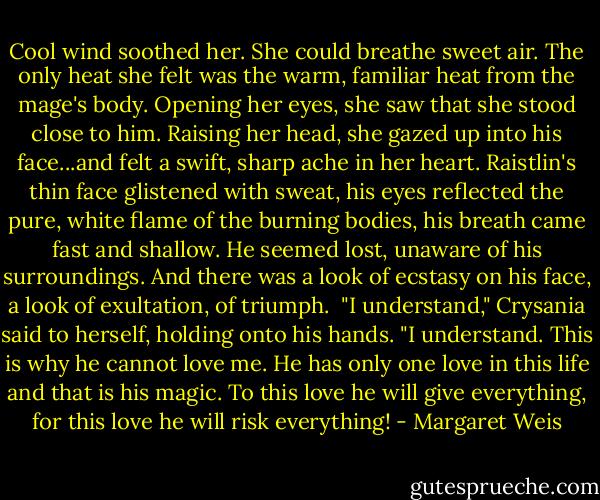 Cool wind soothed her. She could breathe sweet air. The only heat she felt was the warm, familiar heat from the mage's body. Opening her eyes, she saw that she stood close to him. Raising her head, she gazed up into his face...and felt a swift, sharp ache in her heart.<br />Raistlin's thin face glistened with sweat, his eyes reflected the pure, white flame of the burning bodies, his breath came fast and shallow. He seemed lost, unaware of his surroundings. And there was a look of ecstasy on his face, a look of exultation, of triumph.<br /> "I understand," Crysania said to herself, holding onto his hands. "I understand. This is why he cannot love me. He has only one love in this life and that is his magic. To this love he will give everything, for this love he will risk everything! - Margaret Weis