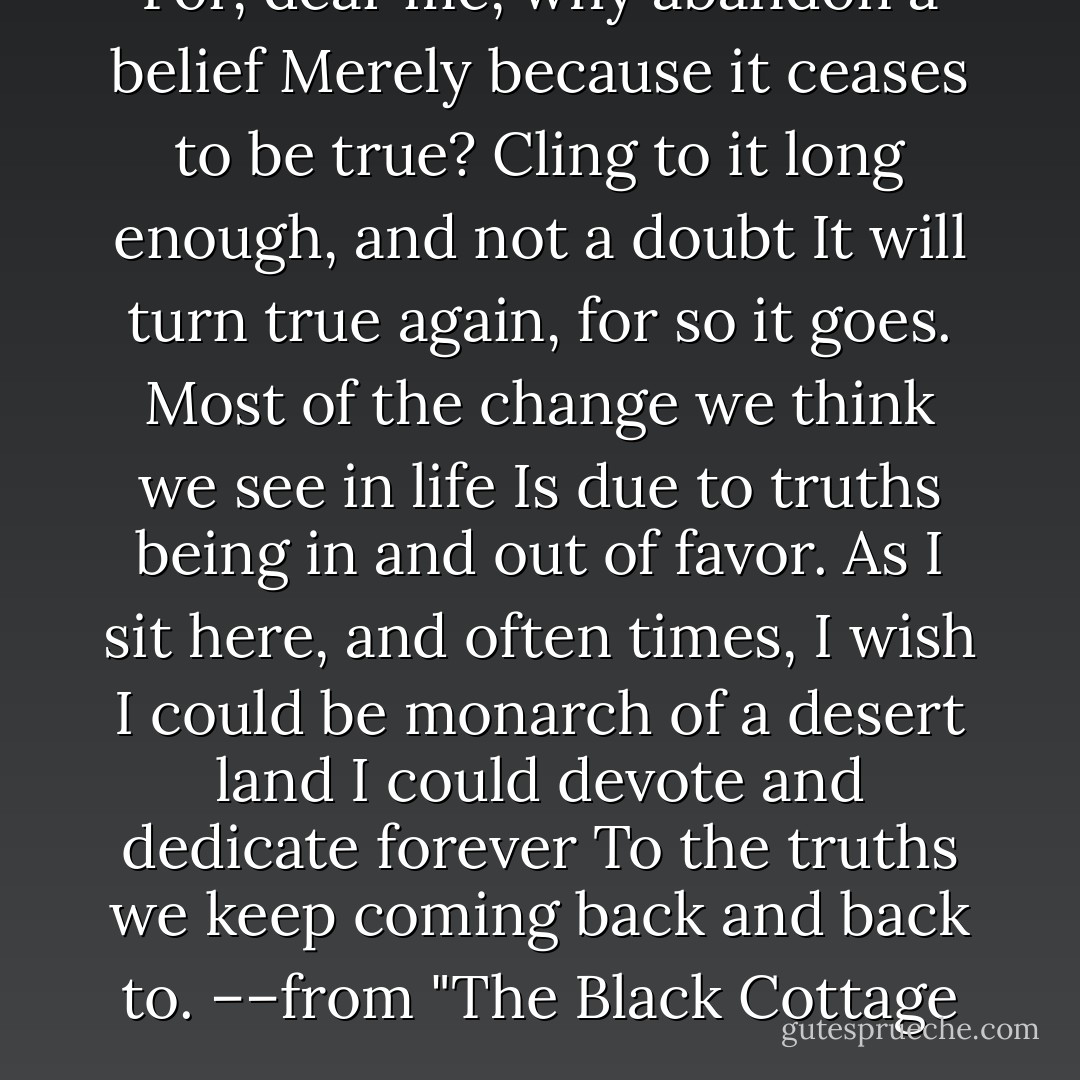 For, dear me, why abandon a belief<br />Merely because it ceases to be true?<br />Cling to it long enough, and not a doubt<br />It will turn true again, for so it goes.<br />Most of the change we think we see in life<br />Is due to truths being in and out of favor.<br />As I sit here, and often times, I wish<br />I could be monarch of a desert land<br />I could devote and dedicate forever<br />To the truths we keep coming back and back to.<br />––from "The Black Cottage - Robert Frost