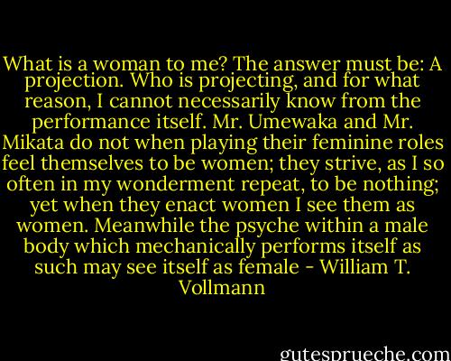 What is a woman to me? The answer must be: A projection. Who is projecting, and for what reason, I cannot necessarily know from the performance itself. Mr. Umewaka and Mr. Mikata do not when playing their feminine roles feel themselves to be women; they strive, as I so often in my wonderment repeat, to be nothing; yet when they enact women I see them as women. Meanwhile the psyche within a male body which mechanically performs itself as such may see itself as female - William T. Vollmann