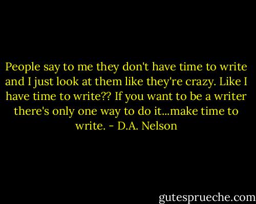 People say to me they don't have time to write and I just look at them like they're crazy. Like I have time to write?? If you want to be a writer there's only one way to do it...make time to write. - D.A. Nelson