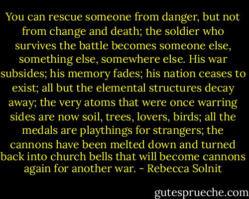 You can rescue someone from danger, but not from change and death; the soldier who survives the battle becomes someone else, something else, somewhere else. His war subsides; his memory fades; his nation ceases to exist; all but the elemental structures decay away; the very atoms that were once warring sides are now soil, trees, lovers, birds; all the medals are playthings for strangers; the cannons have been melted down and turned back into church bells that will become cannons again for another war. - Rebecca Solnit