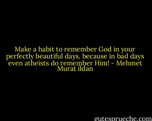 Make a habit to remember God in your perfectly beautiful days, because in bad days even atheists do remember Him! - Mehmet Murat ildan