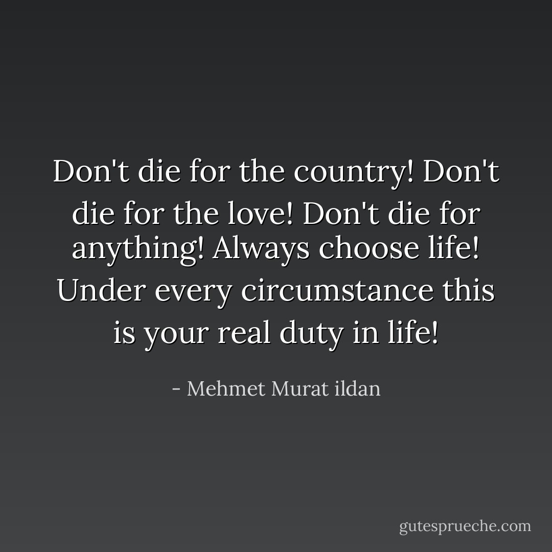 Don't die for the country! Don't die for the love! Don't die for anything! Always choose life! Under every circumstance this is your real duty in life! - Mehmet Murat ildan