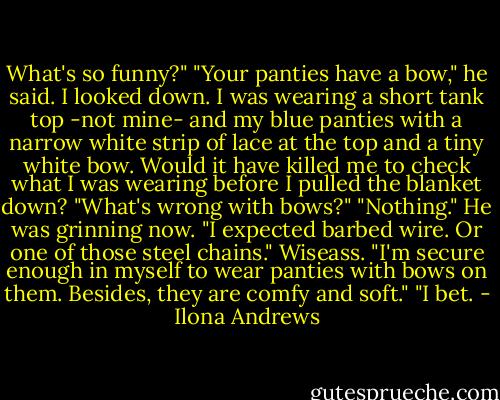 What's so funny?"<br />"Your panties have a bow," he said.<br />I looked down. I was wearing a short tank top -not mine- and my blue panties with a narrow white strip of lace at the top and a tiny white bow. Would it have killed me to check what I was wearing before I pulled the blanket down? "What's wrong with bows?"<br />"Nothing." He was grinning now. "I expected barbed wire. Or one of those steel chains."<br />Wiseass. "I'm secure enough in myself to wear panties with bows on them. Besides, they are comfy and soft."<br />"I bet. - Ilona Andrews