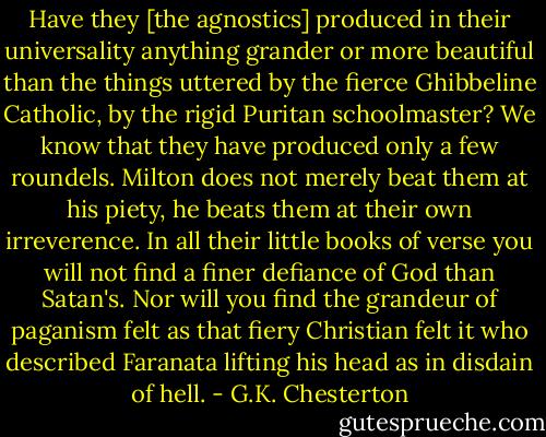 Have they [the agnostics] produced in their universality anything grander or more beautiful than the things uttered by the fierce Ghibbeline Catholic, by the rigid Puritan schoolmaster? We know that they have produced only a few roundels. Milton does not merely beat them at his piety, he beats them at their own irreverence. In all their little books of verse you will not find a finer defiance of God than Satan's. Nor will you find the grandeur of paganism felt as that fiery Christian felt it who described Faranata lifting his head as in disdain of hell. - G.K. Chesterton