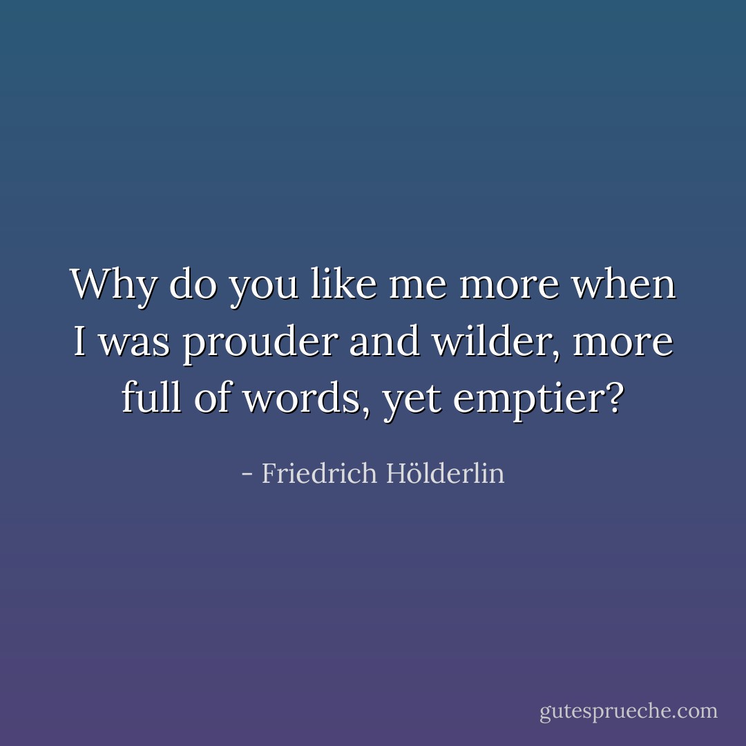 Why do you like me more when I was prouder and wilder, more full of words, yet emptier? - Friedrich Hölderlin