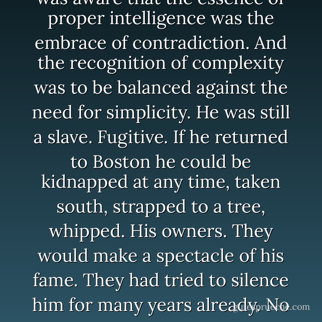 The Irish were poor, but not enslaved. He had come here to hack away at the ropes that held American slavery in place. Sometimes it withered him just to keep his mind steady. He was aware that the essence of proper intelligence was the embrace of contradiction. And the recognition of complexity was to be balanced against the need for simplicity. He was still a slave. Fugitive. If he returned to Boston he could be kidnapped at any time, taken south, strapped to a tree, whipped. His owners. They would make a spectacle of his fame. They had tried to silence him for many years already. No longer. He had been given a chance to speak out against what had held him in chains. And he would continue to do so until the links lay in pieces at his feet. - Colum McCann