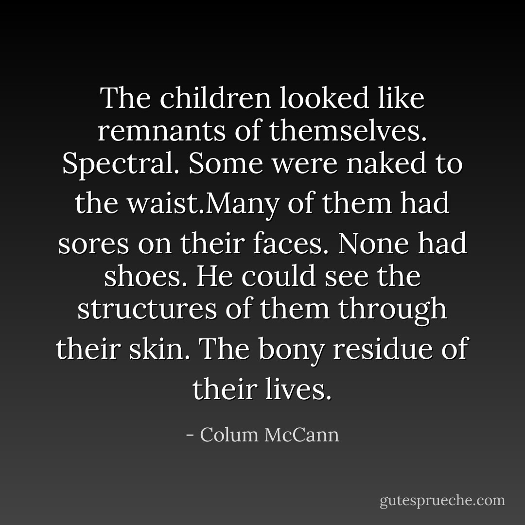 The children looked like remnants of themselves. Spectral. Some were naked to the waist.Many of them had sores on their faces. None had shoes. He could see the structures of them through their skin. The bony residue of their lives. - Colum McCann