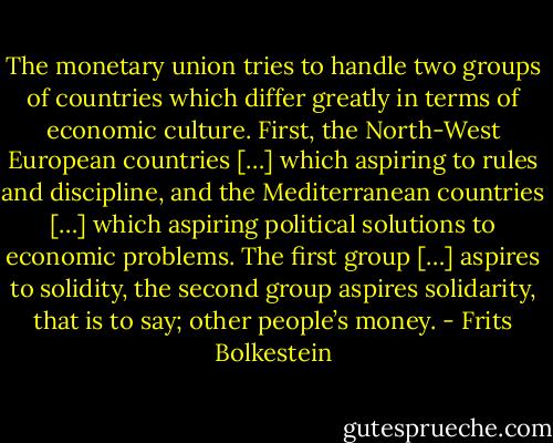 The monetary union tries to handle two groups of countries which differ greatly in terms of economic culture. First, the North-West European countries […] which aspiring to rules and discipline, and the Mediterranean countries […] which aspiring political solutions to economic problems. The first group […] aspires to solidity, the second group aspires solidarity, that is to say; other people’s money. - Frits Bolkestein