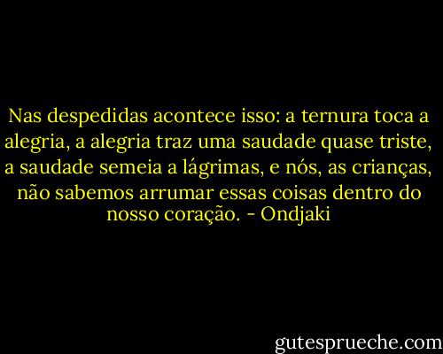 Nas despedidas acontece isso: a ternura toca a alegria, a alegria traz uma saudade quase triste, a saudade semeia a lágrimas, e nós, as crianças, não sabemos arrumar essas coisas dentro do nosso coração. - Ondjaki
