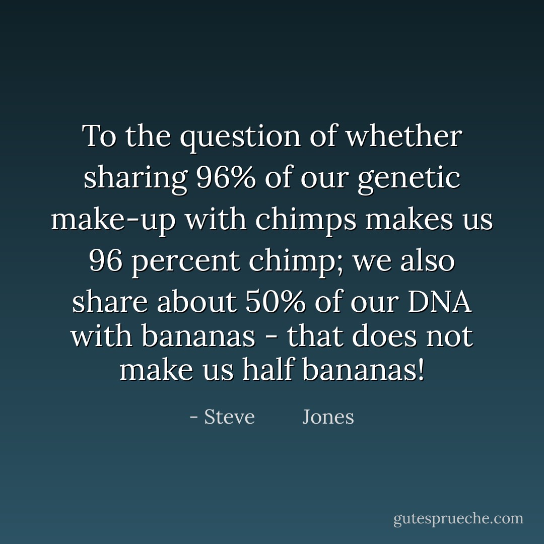 To the question of whether sharing 96% of our genetic make-up with chimps makes us 96 percent chimp; we also share about 50% of our DNA with bananas - that does not make us half bananas! - Steve         Jones