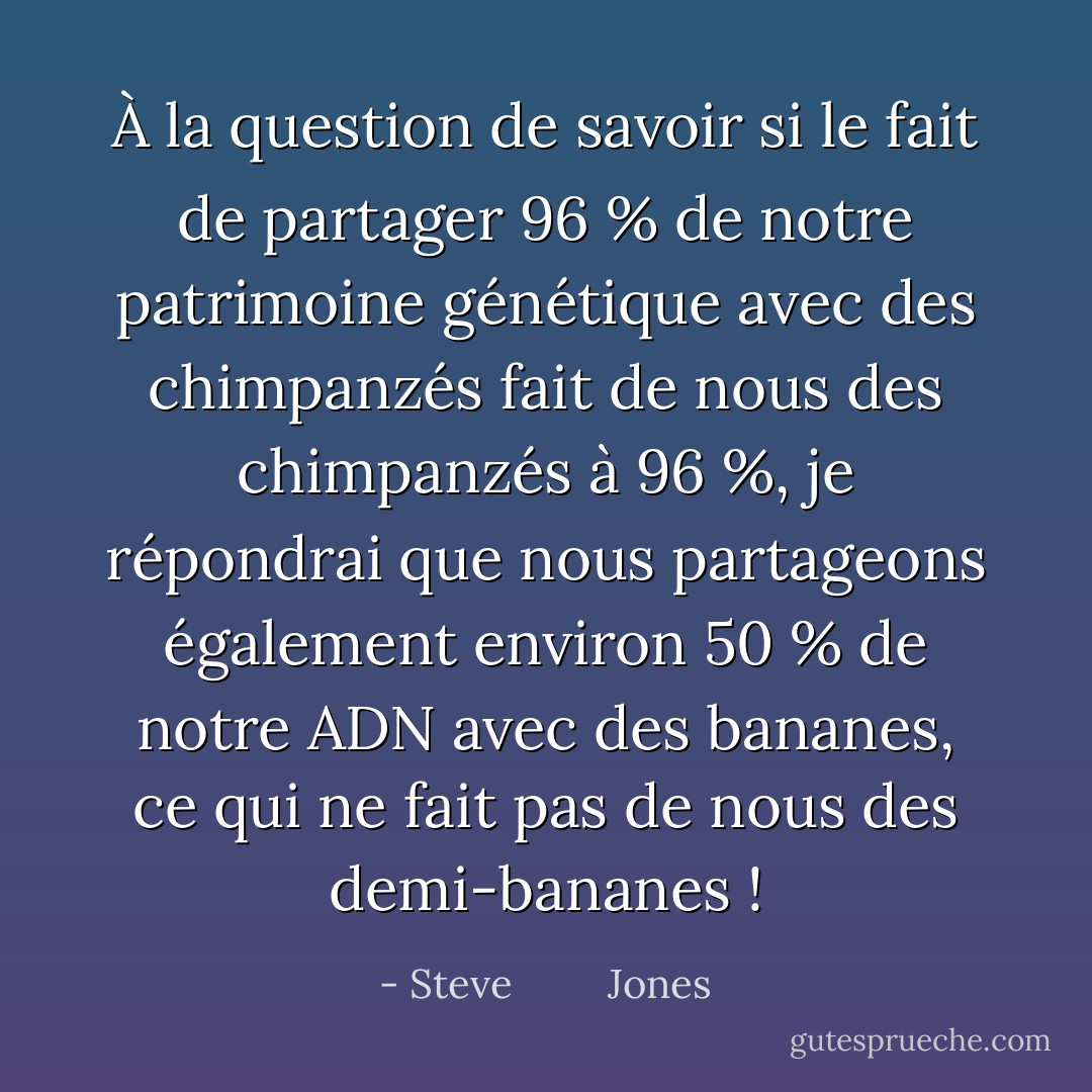 À la question de savoir si le fait de partager 96 % de notre patrimoine génétique avec des chimpanzés fait de nous des chimpanzés à 96 %, je répondrai que nous partageons également environ 50 % de notre ADN avec des bananes, ce qui ne fait pas de nous des demi-bananes ! - Steve         Jones