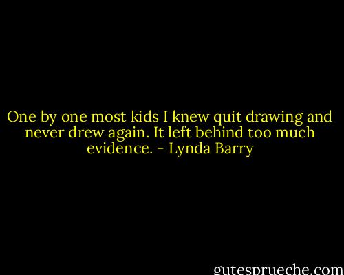 One by one most kids I knew quit drawing and never drew again. It left behind too much evidence. - Lynda Barry