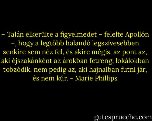 – Talán elkerülte a figyelmedet – felelte Apollón –, hogy a legtöbb halandó legszívesebben senkire sem néz fel, és akire mégis, az pont az, aki éjszakánként az árokban fetreng, lokálokban tobzódik, nem pedig az, aki hajnalban futni jár, és nem kúr. - Marie Phillips