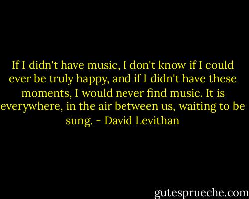 If I didn't have music, I don't know if I could ever be truly happy, and if I didn't have these moments, I would never find music. It is everywhere, in the air between us, waiting to be sung. - David Levithan