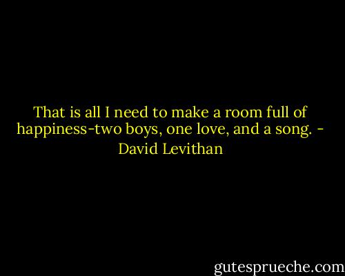 That is all I need to make a room full of happiness-two boys, one love, and a song. - David Levithan