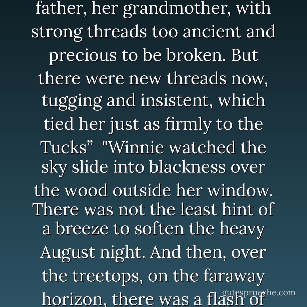 Well, thought Winnie, crossing her arms of the windowsill, she was different. Things had happened to her that were hers alone, and had nothing to do with them. It was the first time. And no amount of telling about it could help them understand or share what she felt. It was satisfying and lonely, both at once. She rocked, gazing out at the twilight, and the soothing feeling came reliably into her bones. That feeling—it tied her to them, to her mother, her father, her grandmother, with strong threads too ancient and precious to be broken. But there were new threads now, tugging and insistent, which tied her just as firmly to the Tucks”<br /><br />"Winnie watched the sky slide into blackness over the wood outside her window. There was not the least hint of a breeze to soften the heavy August night. And then, over the treetops, on the faraway horizon, there was a flash of white. Heat lightning. Again and again it throbbed, without a sound. It was like pain, she thought. And suddenly she longed for a thunderstorm."<br /><br />"She cradled her head in her arms and closed her eyes. At once the image of the man in the yellow suit rose up. She could see him again, sprawled motionless on the sun-blanched grass. 'He can't die,' she whispered, thinking of Mae. 'He mustn't. - Natalie Babbitt