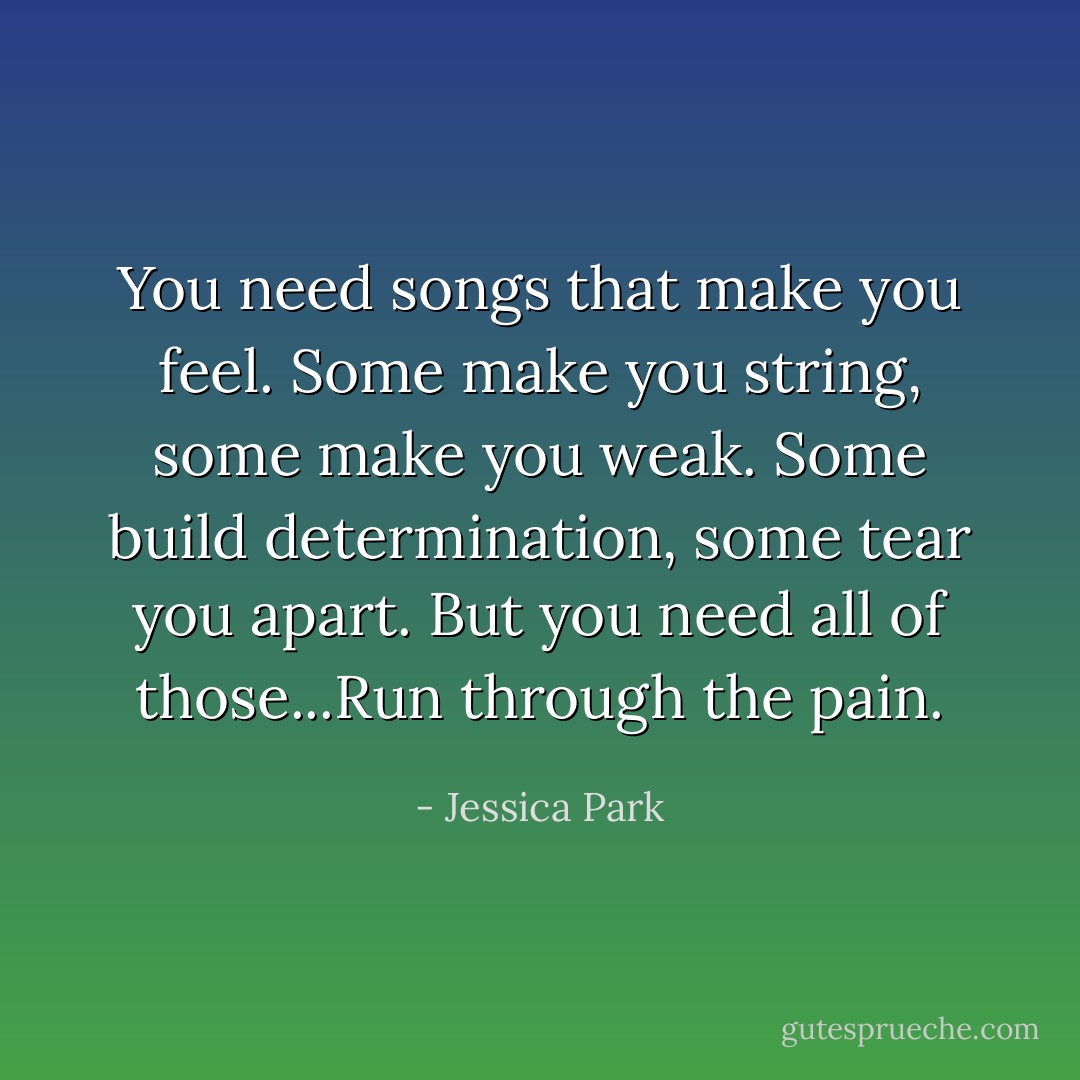 You need songs that make you feel. Some make you string, some make you weak. Some build determination, some tear you apart. But you need all of those...Run through the pain. - Jessica Park
