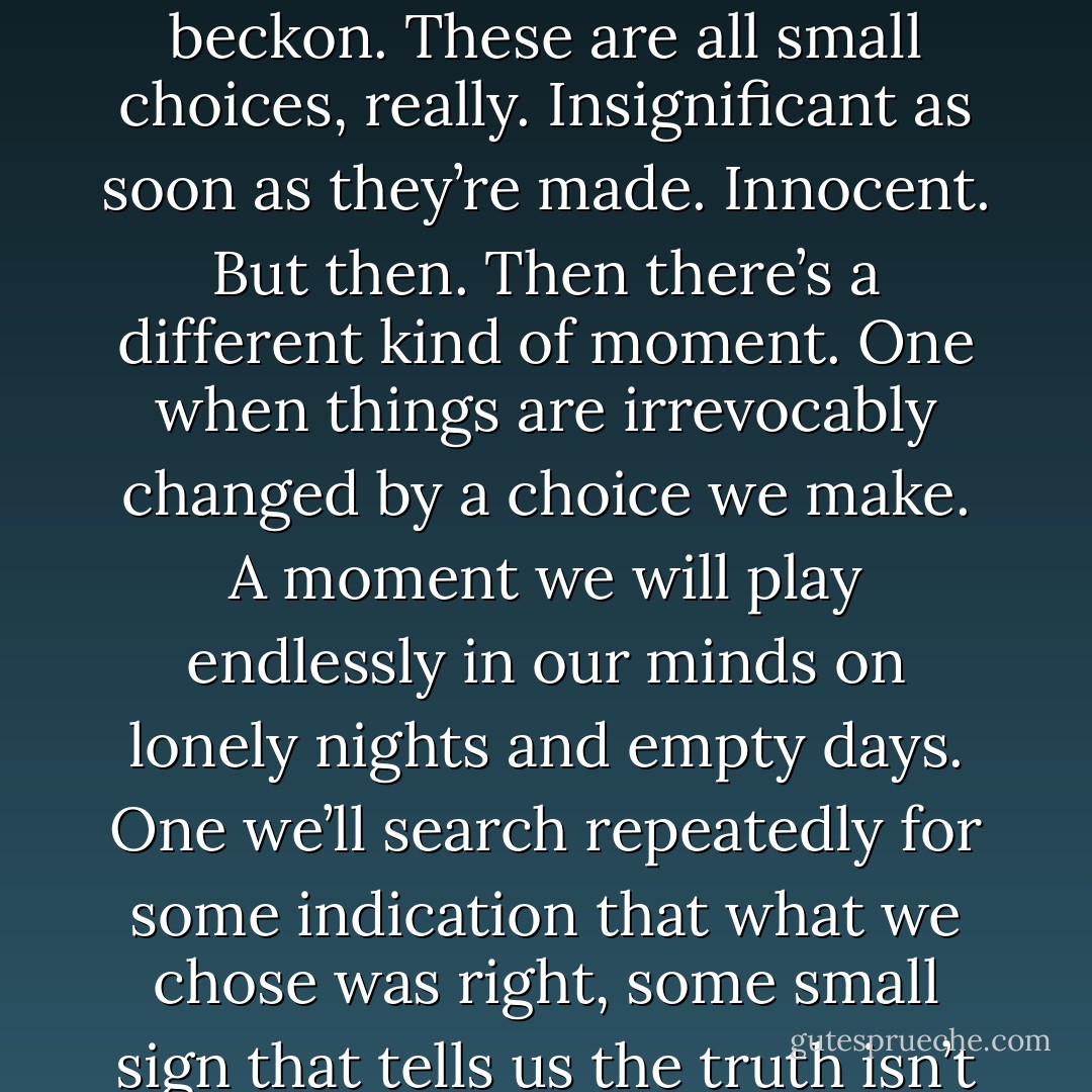 Life is made of moments. and choices. Not all of them matter, or have any lasting impact. Skipping class in favor of a taste of freedom, picking a prom dress because of the way it transforms you into a princess in the mirror. Even the nights you steal away from an open window, tiptoe silent to the end of the driveway, where darkened headlights and the pull of something unknown beckon. These are all small choices, really. Insignificant as soon as they’re made. Innocent.<br />But then.<br />Then there’s a different kind of moment. One when things are irrevocably changed by a choice we make. A moment we will play endlessly in our minds on lonely nights and empty days. One we’ll search repeatedly for some indication that what we chose was right, some small sign that tells us the truth isn’t nearly as awful as it feels. Or as awful as anyone would think if they knew.<br />So we explain it to ourselves, justify it enough to sleep. And then we bury it deep, so deep we can almost pretend it never happened. But as much as we wish it were different, the truth is, our worlds are sometimes balanced on choices we make and the secrets we keep. - Jessi Kirby