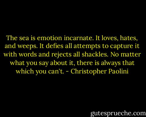 The sea is emotion incarnate. It loves, hates, and weeps. It defies all attempts to capture it with words and rejects all shackles. No matter what you say about it, there is always that which you can't. - Christopher Paolini