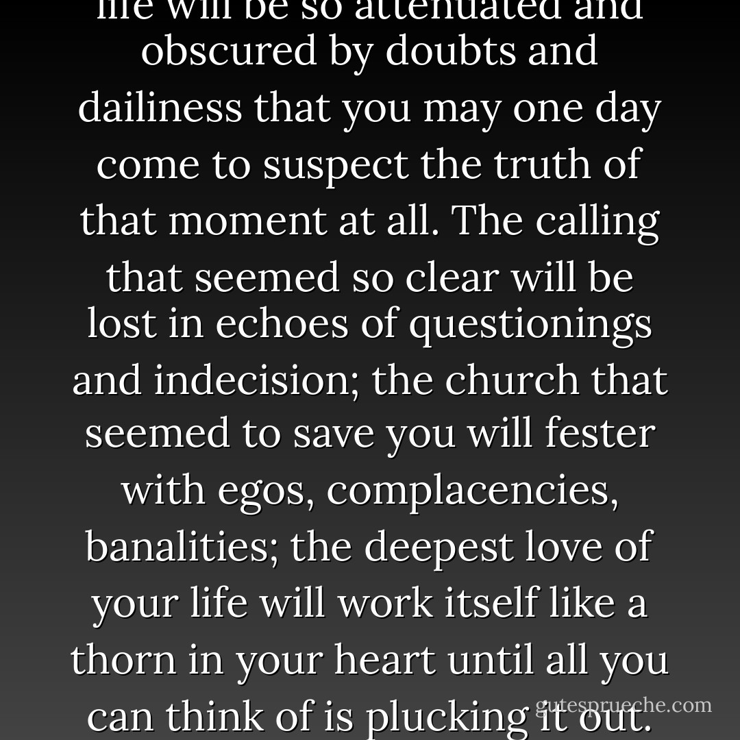 What you must realize, what you must even come to praise, is the fact that there is no right way that is going to become apparent to you once and for all. The most blinding illumination that strikes and perhaps radically changes your life will be so attenuated and obscured by doubts and dailiness that you may one day come to suspect the truth of that moment at all. The calling that seemed so clear will be lost in echoes of questionings and indecision; the church that seemed to save you will fester with egos, complacencies, banalities; the deepest love of your life will work itself like a thorn in your heart until all you can think of is plucking it out. Wisdom is accepting the truth of this. Courage is persisting with life in spite of it. And faith is finding yourself, in the deepest part of your soul, in the very heart of who you are, moved to praise it. - Christian Wiman