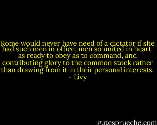 Rome would never have need of a dictator if she had such men in office, men so united in heart, as ready to obey as to command, and contributing glory to the common stock rather than drawing from it in their personal interests. - Livy